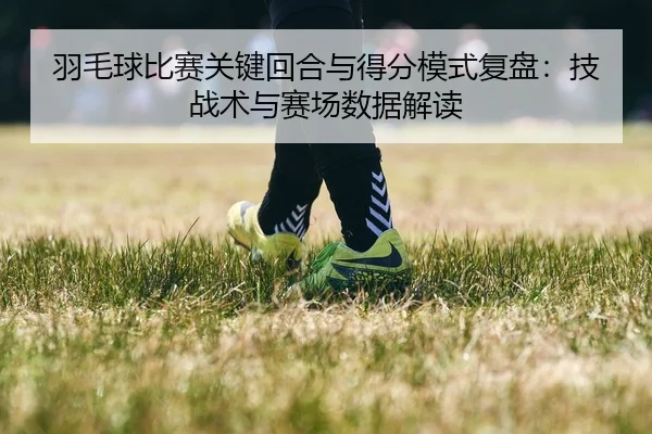 羽毛球比赛关键回合与得分模式复盘：技战术与赛场数据解读