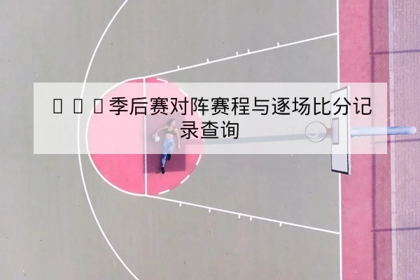 CBA季后赛对阵赛程与逐场比分记录查询