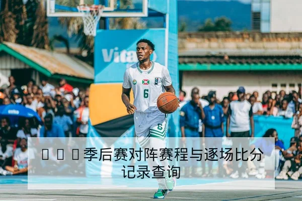CBA季后赛对阵赛程与逐场比分记录查询