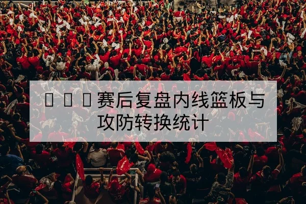 CBA赛后复盘内线篮板与攻防转换统计