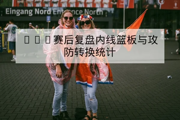 CBA赛后复盘内线篮板与攻防转换统计