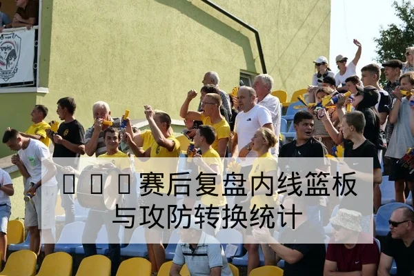 CBA赛后复盘内线篮板与攻防转换统计